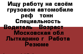 Ищу работу на своём грузовом автомобиле реф 5 тонн. › Специальность ­ Водитель › Возраст ­ 42 - Московская обл., Лыткарино г. Работа » Резюме   